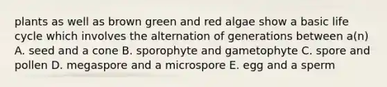 plants as well as brown green and red algae show a basic life cycle which involves the alternation of generations between a(n) A. seed and a cone B. sporophyte and gametophyte C. spore and pollen D. megaspore and a microspore E. egg and a sperm