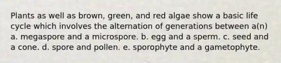 Plants as well as brown, green, and red algae show a basic life cycle which involves the alternation of generations between a(n) a. megaspore and a microspore. b. egg and a sperm. c. seed and a cone. d. spore and pollen. e. sporophyte and a gametophyte.