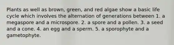 Plants as well as brown, green, and red algae show a basic life cycle which involves the alternation of generations between 1. a megaspore and a microspore. 2. a spore and a pollen. 3. a seed and a cone. 4. an egg and a sperm. 5. a sporophyte and a gametophyte.