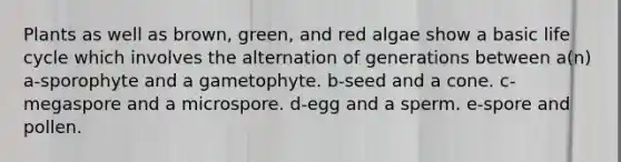 Plants as well as brown, green, and red algae show a basic life cycle which involves the alternation of generations between a(n) a-sporophyte and a gametophyte. b-seed and a cone. c-megaspore and a microspore. d-egg and a sperm. e-spore and pollen.