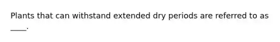 Plants that can withstand extended dry periods are referred to as ____.