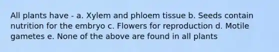 All plants have - a. Xylem and phloem tissue b. Seeds contain nutrition for the embryo c. Flowers for reproduction d. Motile gametes e. None of the above are found in all plants