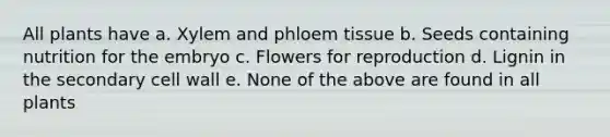 All plants have a. Xylem and phloem tissue b. Seeds containing nutrition for the embryo c. Flowers for reproduction d. Lignin in the secondary cell wall e. None of the above are found in all plants