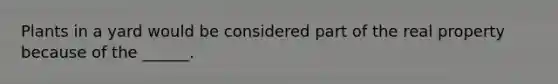 Plants in a yard would be considered part of the real property because of the ______.