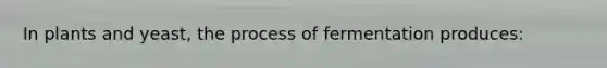 In plants and yeast, the process of fermentation produces: