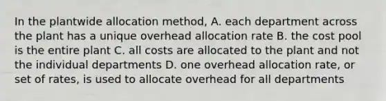 In the plantwide allocation method, A. each department across the plant has a unique overhead allocation rate B. the cost pool is the entire plant C. all costs are allocated to the plant and not the individual departments D. one overhead allocation rate, or set of rates, is used to allocate overhead for all departments