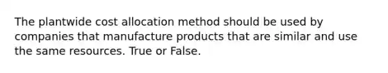 The plantwide cost allocation method should be used by companies that manufacture products that are similar and use the same resources. True or False.