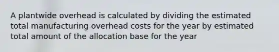 A plantwide overhead is calculated by dividing the estimated total manufacturing overhead costs for the year by estimated total amount of the allocation base for the year