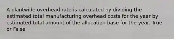 A plantwide overhead rate is calculated by dividing the estimated total manufacturing overhead costs for the year by estimated total amount of the allocation base for the year. True or False