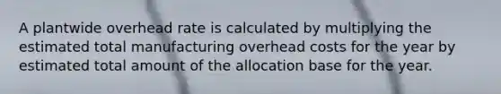 A plantwide overhead rate is calculated by multiplying the estimated total manufacturing overhead costs for the year by estimated total amount of the allocation base for the year.