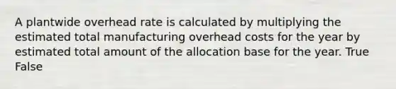 A plantwide overhead rate is calculated by multiplying the estimated total manufacturing overhead costs for the year by estimated total amount of the allocation base for the year. True False