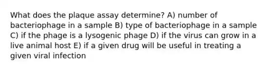 What does the plaque assay determine? A) number of bacteriophage in a sample B) type of bacteriophage in a sample C) if the phage is a lysogenic phage D) if the virus can grow in a live animal host E) if a given drug will be useful in treating a given viral infection