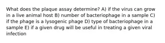 What does the plaque assay determine? A) if the virus can grow in a live animal host B) number of bacteriophage in a sample C) if the phage is a lysogenic phage D) type of bacteriophage in a sample E) if a given drug will be useful in treating a given viral infection