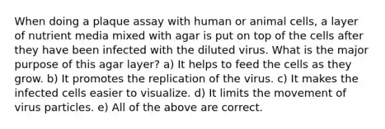 When doing a plaque assay with human or animal cells, a layer of nutrient media mixed with agar is put on top of the cells after they have been infected with the diluted virus. What is the major purpose of this agar layer? a) It helps to feed the cells as they grow. b) It promotes the replication of the virus. c) It makes the infected cells easier to visualize. d) It limits the movement of virus particles. e) All of the above are correct.