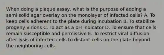 When doing a plaque assay, what is the purpose of adding a semi solid agar overlay on the monolayer of infected cells? A. To keep cells adherent to the plate during incubation B. To stabilize progeny virions C. To act as a pH indicator D. To ensure that cells remain susceptible and permissive E. To restrict viral diffusion after lysis of infected cells to distant cells on the plate beyond the neighboring cells