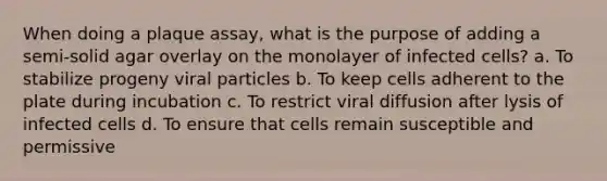 When doing a plaque assay, what is the purpose of adding a semi-solid agar overlay on the monolayer of infected cells? a. To stabilize progeny viral particles b. To keep cells adherent to the plate during incubation c. To restrict viral diffusion after lysis of infected cells d. To ensure that cells remain susceptible and permissive