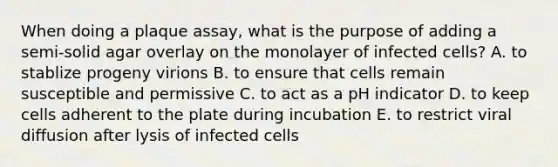 When doing a plaque assay, what is the purpose of adding a semi-solid agar overlay on the monolayer of infected cells? A. to stablize progeny virions B. to ensure that cells remain susceptible and permissive C. to act as a pH indicator D. to keep cells adherent to the plate during incubation E. to restrict viral diffusion after lysis of infected cells