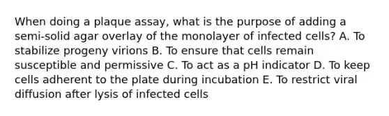 When doing a plaque assay, what is the purpose of adding a semi-solid agar overlay of the monolayer of infected cells? A. To stabilize progeny virions B. To ensure that cells remain susceptible and permissive C. To act as a pH indicator D. To keep cells adherent to the plate during incubation E. To restrict viral diffusion after lysis of infected cells