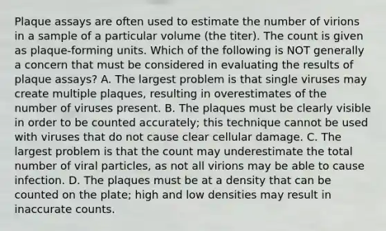 Plaque assays are often used to estimate the number of virions in a sample of a particular volume (the titer). The count is given as plaque-forming units. Which of the following is NOT generally a concern that must be considered in evaluating the results of plaque assays? A. The largest problem is that single viruses may create multiple plaques, resulting in overestimates of the number of viruses present. B. The plaques must be clearly visible in order to be counted accurately; this technique cannot be used with viruses that do not cause clear cellular damage. C. The largest problem is that the count may underestimate the total number of viral particles, as not all virions may be able to cause infection. D. The plaques must be at a density that can be counted on the plate; high and low densities may result in inaccurate counts.