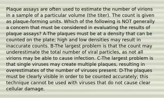 Plaque assays are often used to estimate the number of virions in a sample of a particular volume (the titer). The count is given as plaque-forming units. Which of the following is NOT generally a concern that must be considered in evaluating the results of plaque assays? A-The plaques must be at a density that can be counted on the plate; high and low densities may result in inaccurate counts. B-The largest problem is that the count may underestimate the total number of viral particles, as not all virions may be able to cause infection. C-The largest problem is that single viruses may create multiple plaques, resulting in overestimates of the number of viruses present. D-The plaques must be clearly visible in order to be counted accurately; this technique cannot be used with viruses that do not cause clear cellular damage.