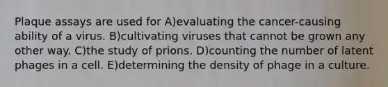 Plaque assays are used for A)evaluating the cancer-causing ability of a virus. B)cultivating viruses that cannot be grown any other way. C)the study of prions. D)counting the number of latent phages in a cell. E)determining the density of phage in a culture.