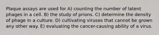 Plaque assays are used for A) counting the number of latent phages in a cell. B) the study of prions. C) determine the density of phage in a culture. D) cultivating viruses that cannot be grown any other way. E) evaluating the cancer-causing ability of a virus.