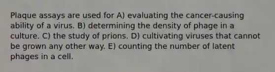 Plaque assays are used for A) evaluating the cancer-causing ability of a virus. B) determining the density of phage in a culture. C) the study of prions. D) cultivating viruses that cannot be grown any other way. E) counting the number of latent phages in a cell.