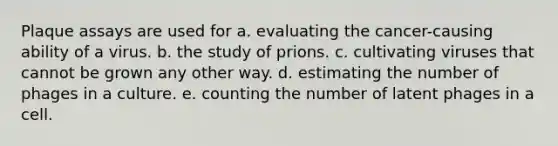 Plaque assays are used for a. evaluating the cancer-causing ability of a virus. b. the study of prions. c. cultivating viruses that cannot be grown any other way. d. estimating the number of phages in a culture. e. counting the number of latent phages in a cell.