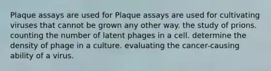 Plaque assays are used for Plaque assays are used for cultivating viruses that cannot be grown any other way. the study of prions. counting the number of latent phages in a cell. determine the density of phage in a culture. evaluating the cancer-causing ability of a virus.