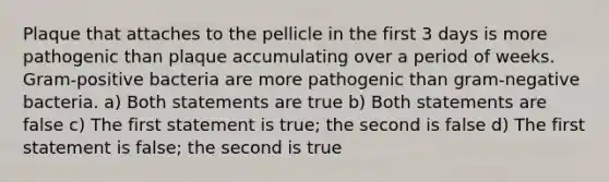 Plaque that attaches to the pellicle in the first 3 days is more pathogenic than plaque accumulating over a period of weeks. Gram-positive bacteria are more pathogenic than gram-negative bacteria. a) Both statements are true b) Both statements are false c) The first statement is true; the second is false d) The first statement is false; the second is true