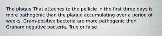 The plaque That attaches to the pellicle in the first three days is more pathogenic than the plaque accumulating over a period of weeks. Gram-positive bacteria are more pathogenic then Graham negative bacteria. True or false