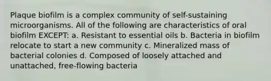 Plaque biofilm is a complex community of self-sustaining microorganisms. All of the following are characteristics of oral biofilm EXCEPT: a. Resistant to essential oils b. Bacteria in biofilm relocate to start a new community c. Mineralized mass of bacterial colonies d. Composed of loosely attached and unattached, free-flowing bacteria