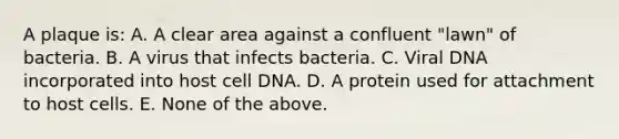 A plaque is: A. A clear area against a confluent "lawn" of bacteria. B. A virus that infects bacteria. C. Viral DNA incorporated into host cell DNA. D. A protein used for attachment to host cells. E. None of the above.