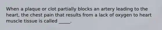 When a plaque or clot partially blocks an artery leading to the heart, the chest pain that results from a lack of oxygen to heart muscle tissue is called _____.