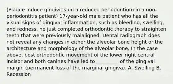 (Plaque induce gingivitis on a reduced periodontium in a non-periodontitis patient) 17-year-old male patient who has all the visual signs of gingival inflammation, such as bleeding, swelling, and redness, he just completed orthodontic therapy to straighten teeth that were previously malaligned. Dental radiograph does not reveal any changes in either the alveolar bone height or the architecture and morphology of the alveolar bone. In the case above, post orthodontic movement of the lower right central incisor and both canines have led to _________ of the gingival margin (permanent loss of the marginal gingiva). A. Swelling B. Recession