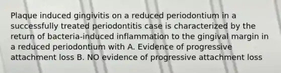 Plaque induced gingivitis on a reduced periodontium in a successfully treated periodontitis case is characterized by the return of bacteria-induced inflammation to the gingival margin in a reduced periodontium with A. Evidence of progressive attachment loss B. NO evidence of progressive attachment loss