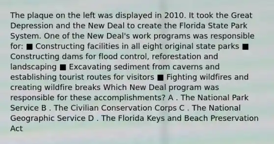 The plaque on the left was displayed in 2010. It took the Great Depression and the New Deal to create the Florida State Park System. One of the New Deal's work programs was responsible for: ■ Constructing facilities in all eight original state parks ■ Constructing dams for flood control, reforestation and landscaping ■ Excavating sediment from caverns and establishing tourist routes for visitors ■ Fighting wildfires and creating wildfire breaks Which New Deal program was responsible for these accomplishments? A . The National Park Service B . The Civilian Conservation Corps C . The National Geographic Service D . The Florida Keys and Beach Preservation Act