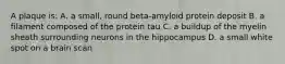 A plaque is: A. a small, round beta-amyloid protein deposit B. a filament composed of the protein tau C. a buildup of the myelin sheath surrounding neurons in the hippocampus D. a small white spot on a brain scan