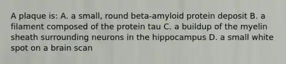 A plaque is: A. a small, round beta-amyloid protein deposit B. a filament composed of the protein tau C. a buildup of the myelin sheath surrounding neurons in the hippocampus D. a small white spot on a brain scan