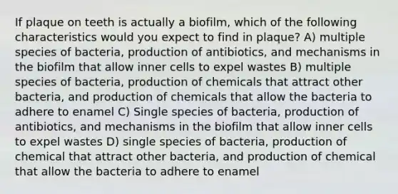 If plaque on teeth is actually a biofilm, which of the following characteristics would you expect to find in plaque? A) multiple species of bacteria, production of antibiotics, and mechanisms in the biofilm that allow inner cells to expel wastes B) multiple species of bacteria, production of chemicals that attract other bacteria, and production of chemicals that allow the bacteria to adhere to enamel C) Single species of bacteria, production of antibiotics, and mechanisms in the biofilm that allow inner cells to expel wastes D) single species of bacteria, production of chemical that attract other bacteria, and production of chemical that allow the bacteria to adhere to enamel