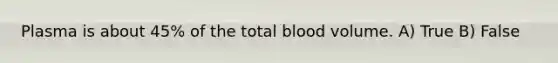 Plasma is about 45% of the total blood volume. A) True B) False