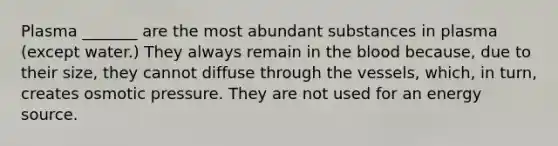 Plasma _______ are the most abundant substances in plasma (except water.) They always remain in the blood because, due to their size, they cannot diffuse through the vessels, which, in turn, creates osmotic pressure. They are not used for an energy source.