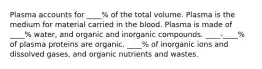 Plasma accounts for ____% of the total volume. Plasma is the medium for material carried in the blood. Plasma is made of ____% water, and organic and inorganic compounds. ____-____% of plasma proteins are organic. ____% of inorganic ions and dissolved gases, and organic nutrients and wastes.