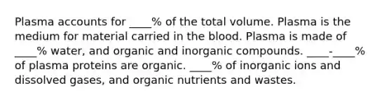 Plasma accounts for ____% of the total volume. Plasma is the medium for material carried in the blood. Plasma is made of ____% water, and organic and inorganic compounds. ____-____% of plasma proteins are organic. ____% of inorganic ions and dissolved gases, and organic nutrients and wastes.