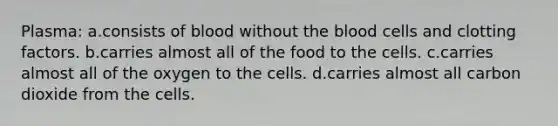 Plasma: a.consists of blood without the blood cells and clotting factors. b.carries almost all of the food to the cells. c.carries almost all of the oxygen to the cells. d.carries almost all carbon dioxide from the cells.