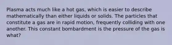 Plasma acts much like a hot gas, which is easier to describe mathematically than either liquids or solids. The particles that constitute a gas are in rapid motion, frequently colliding with one another. This constant bombardment is the pressure of the gas is what?