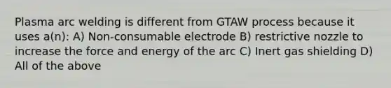 Plasma arc welding is different from GTAW process because it uses a(n): A) Non-consumable electrode B) restrictive nozzle to increase the force and energy of the arc C) Inert gas shielding D) All of the above