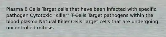 Plasma B Cells Target cells that have been infected with specific pathogen Cytotoxic "Killer" T Cells Target pathogens within the blood plasma Natural Killer Cells Target cells that are undergoing uncontrolled mitosis