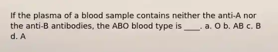 If the plasma of a blood sample contains neither the anti-A nor the anti-B antibodies, the ABO blood type is ____. a. O b. AB c. B d. A