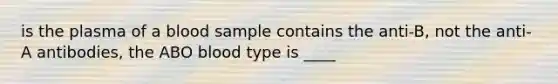 is the plasma of a blood sample contains the anti-B, not the anti-A antibodies, the ABO blood type is ____